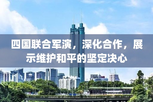 四国联合军演，深化合作，展示维护和平的坚定决心