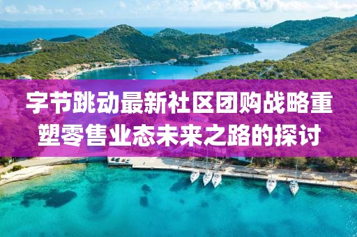 字节跳动最新社区团购战略重塑零售业态未来之路的探讨