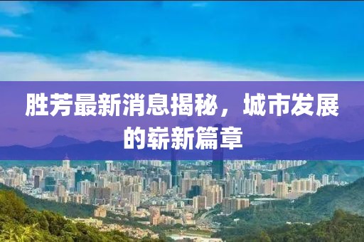 胜芳最新消息揭秘，城市发展的崭新篇章