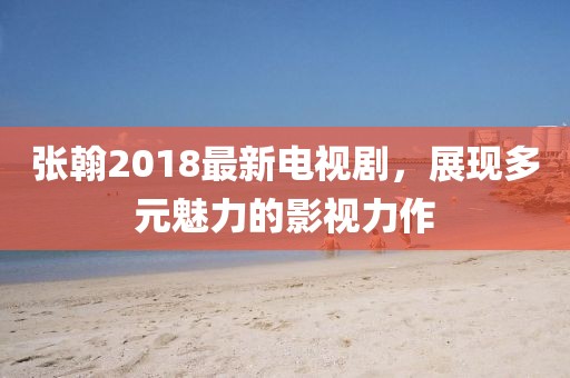 张翰2018最新电视剧，展现多元魅力的影视力作
