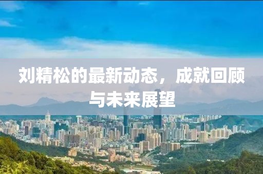 刘精松的最新动态，成就回顾与未来展望