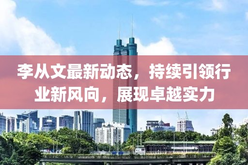 李从文最新动态，持续引领行业新风向，展现卓越实力