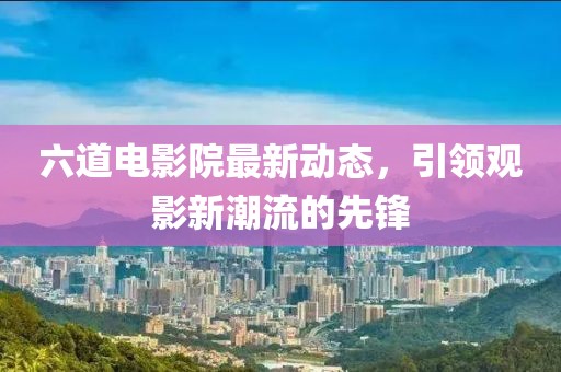 六道电影院最新动态，引领观影新潮流的先锋