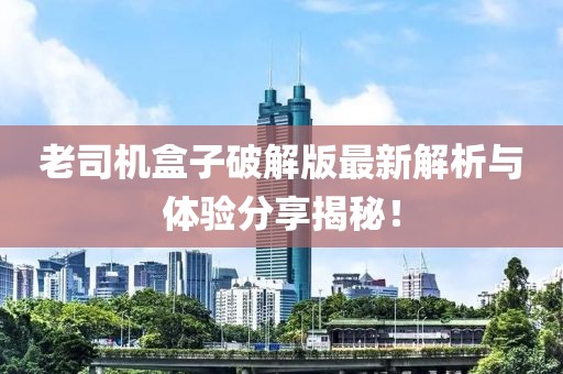 老司机盒子破解版最新解析与体验分享揭秘！