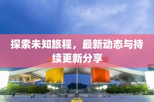 探索未知旅程，最新动态与持续更新分享