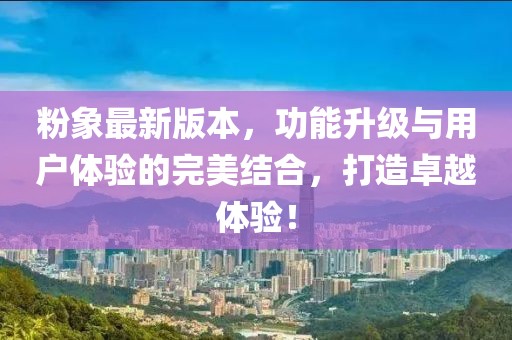 粉象最新版本，功能升级与用户体验的完美结合，打造卓越体验！