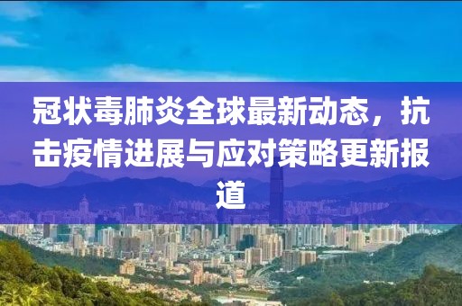 冠状毒肺炎全球最新动态，抗击疫情进展与应对策略更新报道
