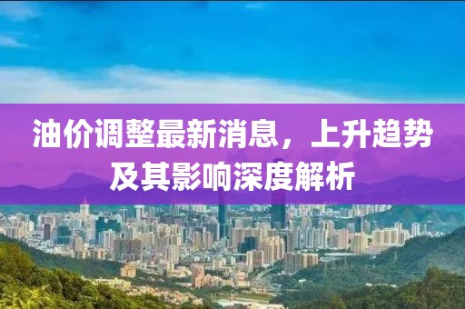 油价调整最新消息，上升趋势及其影响深度解析