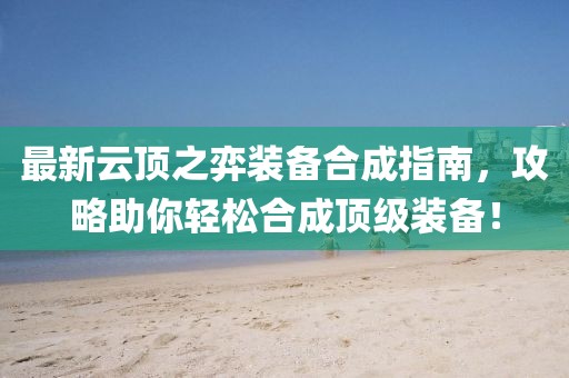 最新云顶之弈装备合成指南，攻略助你轻松合成顶级装备！