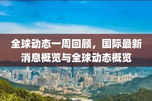 全球动态一周回顾，国际最新消息概览与全球动态概览