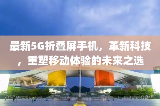 最新5G折叠屏手机，革新科技，重塑移动体验的未来之选