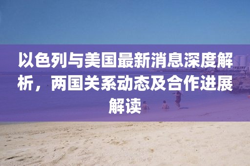 以色列与美国最新消息深度解析，两国关系动态及合作进展解读