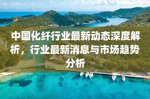 中国化纤行业最新动态深度解析，行业最新消息与市场趋势分析