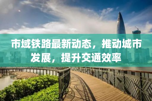市域铁路最新动态，推动城市发展，提升交通效率
