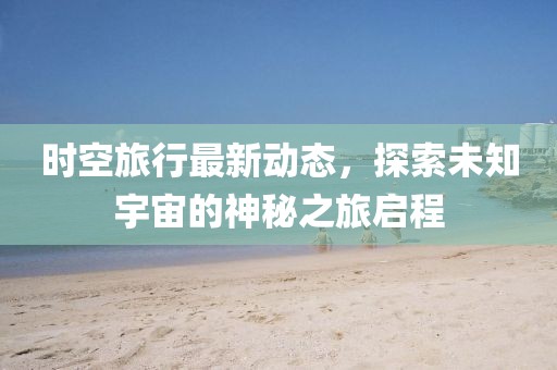 时空旅行最新动态，探索未知宇宙的神秘之旅启程