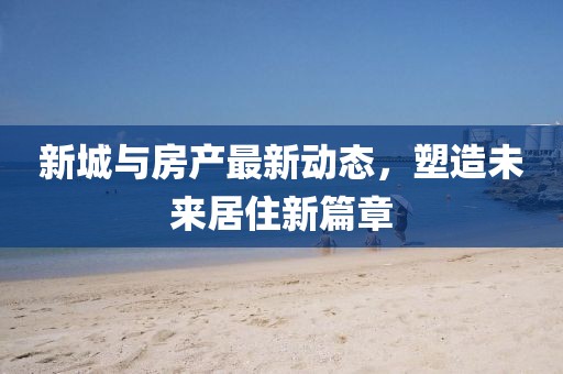 新城与房产最新动态，塑造未来居住新篇章