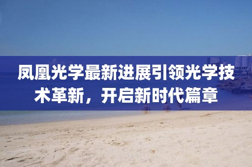 凤凰光学最新进展引领光学技术革新，开启新时代篇章