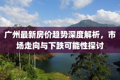 广州最新房价趋势深度解析，市场走向与下跌可能性探讨