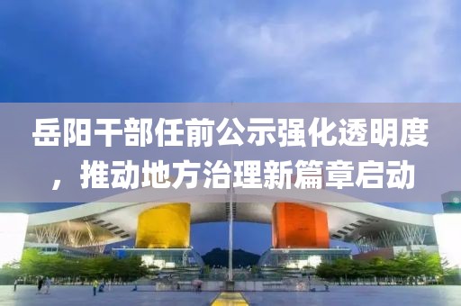 岳阳干部任前公示强化透明度，推动地方治理新篇章启动