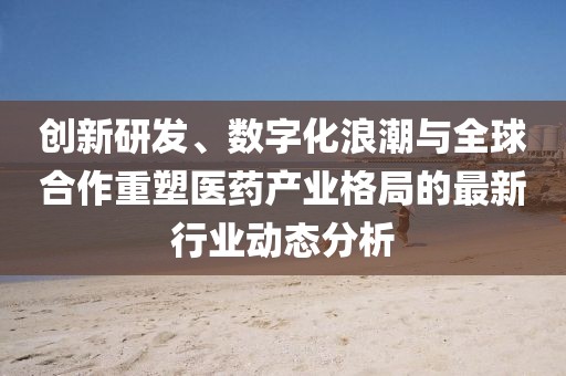 创新研发、数字化浪潮与全球合作重塑医药产业格局的最新行业动态分析