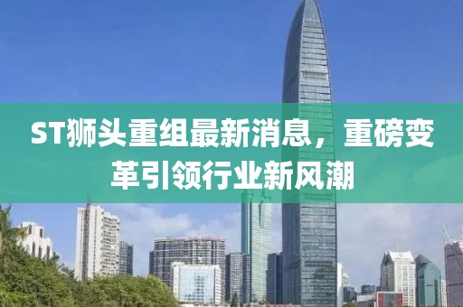 ST狮头重组最新消息，重磅变革引领行业新风潮
