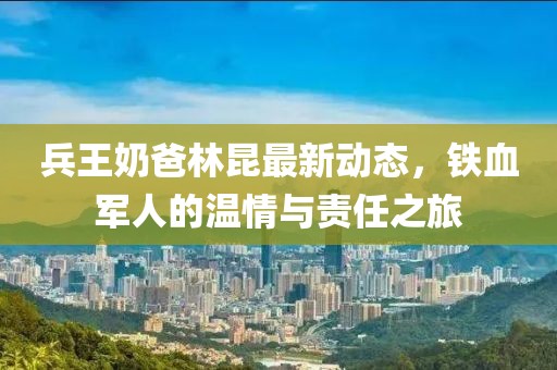 兵王奶爸林昆最新动态，铁血军人的温情与责任之旅