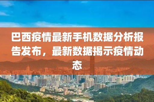 巴西疫情最新手机数据分析报告发布，最新数据揭示疫情动态