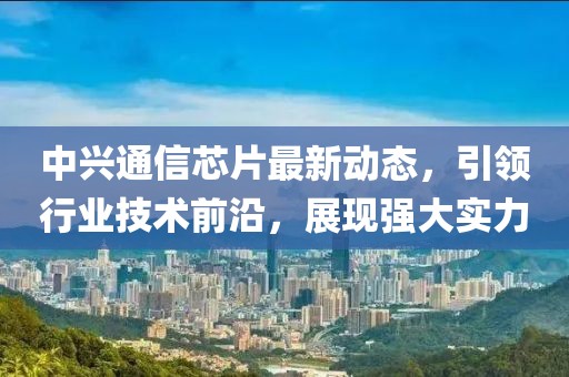 中兴通信芯片最新动态，引领行业技术前沿，展现强大实力