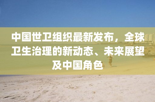 中国世卫组织最新发布，全球卫生治理的新动态、未来展望及中国角色