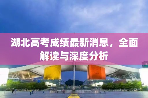 湖北高考成绩最新消息，全面解读与深度分析