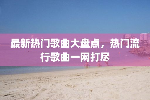 最新热门歌曲大盘点，热门流行歌曲一网打尽