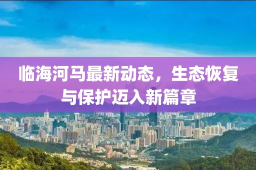 临海河马最新动态，生态恢复与保护迈入新篇章