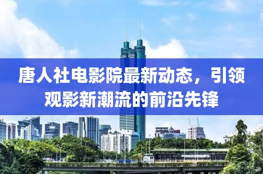 唐人社电影院最新动态，引领观影新潮流的前沿先锋
