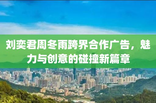 刘奕君周冬雨跨界合作广告，魅力与创意的碰撞新篇章