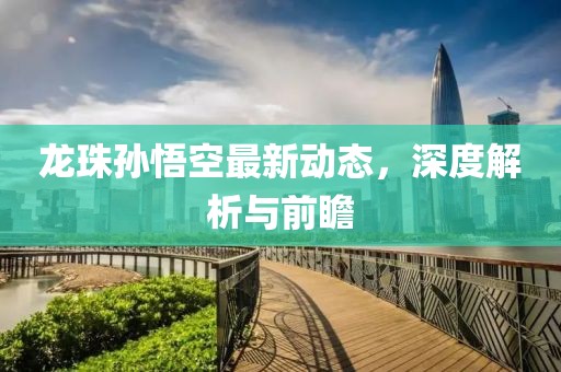 龙珠孙悟空最新动态，深度解析与前瞻