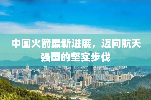 中国火箭最新进展，迈向航天强国的坚实步伐