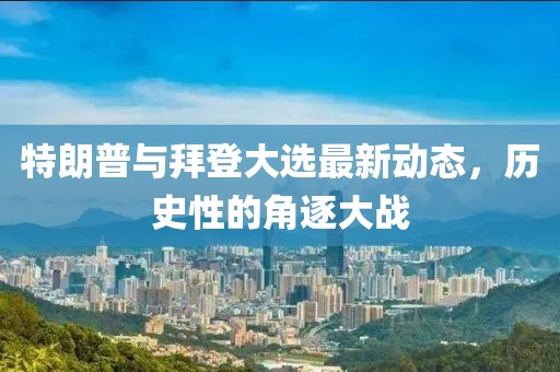 特朗普与拜登大选最新动态，历史性的角逐大战