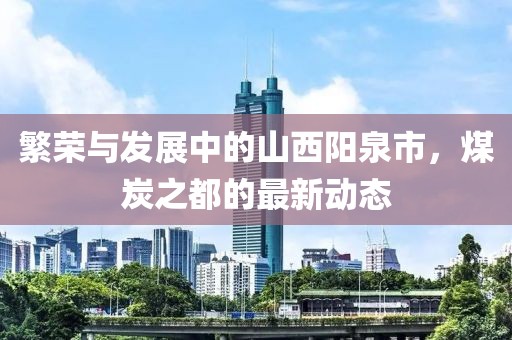 繁荣与发展中的山西阳泉市，煤炭之都的最新动态