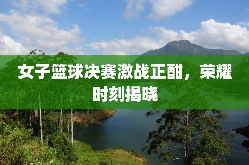 女子篮球决赛激战正酣，荣耀时刻揭晓