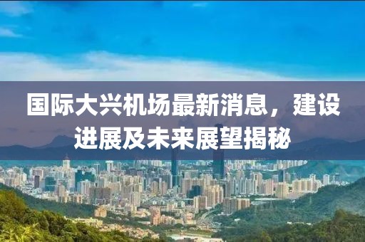 国际大兴机场最新消息，建设进展及未来展望揭秘