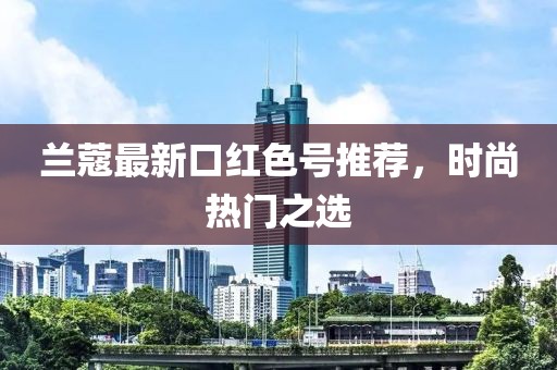 兰蔻最新口红色号推荐，时尚热门之选