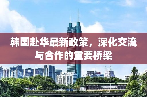 韩国赴华最新政策，深化交流与合作的重要桥梁