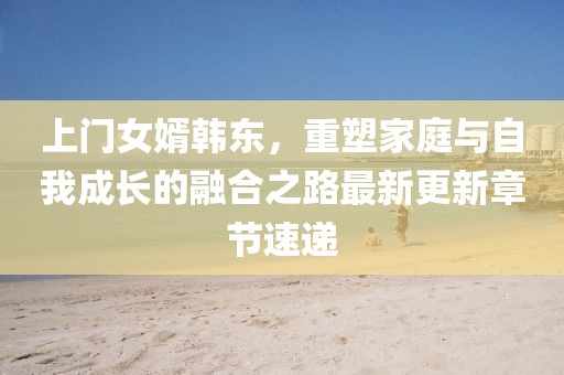 上门女婿韩东，重塑家庭与自我成长的融合之路最新更新章节速递