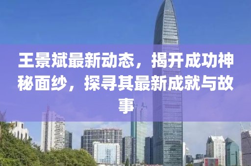 王景斌最新动态，揭开成功神秘面纱，探寻其最新成就与故事