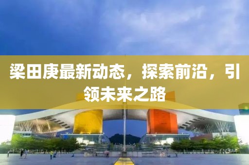 梁田庚最新动态，探索前沿，引领未来之路