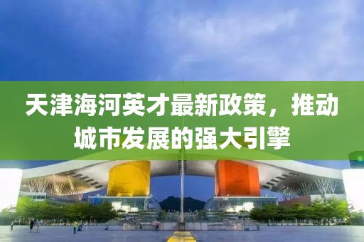 天津海河英才最新政策，推动城市发展的强大引擎