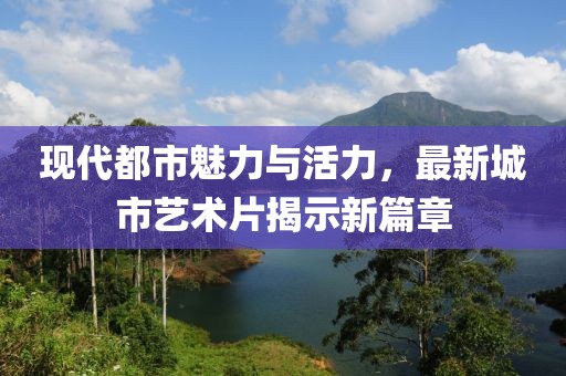 现代都市魅力与活力，最新城市艺术片揭示新篇章