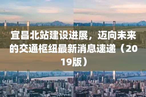 宜昌北站建设进展，迈向未来的交通枢纽最新消息速递（2019版）