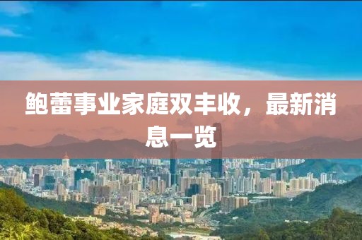鲍蕾事业家庭双丰收，最新消息一览