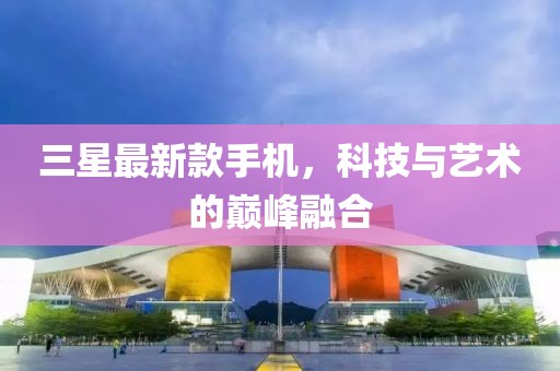 三星最新款手机，科技与艺术的巅峰融合